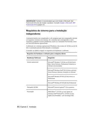OBSERVAÇÃO Também é recomendado que você instale o Microsoft. Net
Framework 4.0 antes de instalar o produto. Consulte Instalar o Microsoft .NET
Framework 4.0 na página 33.
Requisitos do sistema para a instalação
independente
A primeira tarefa a ser completada é a de assegurar que seu computador atenda
os requisitos mínimos de sistema. Se o sistema não corresponder a estes
requisitos, poderão ocorrer problemas, tanto no Autodesk Navisworks como
no nível do sistema operacional.
A detecção se o sistema operacional Windows é da versão de 32 bits ou de 64
bits é automaticamente feita durante a instalação.
Consulte na tabela a seguir os requisitos de hardware e software.
Requisitos de hardware e software para a máquina cliente
Requisito
Hardware/Software
Microsoft® Windows 7 (32 bits ou 64 bits) Home
Basic, Home Premium, Professional, Enterprise ou
Ultimate (recomendado)
Sistema operacional
Microsoft® Windows Vista® SP2 (32 bits ou 64 bits)
Home Premium, Business, Enterprise ou Ultimate
Microsoft® Windows XP SP3 (32 bits) Home ou
Professional
Microsoft® Windows XP SP2 (64 bits) Professional
Microsoft® Internet Explorer® 7.0 ou posterior
Navegador da Web
AMD Athlon™, 3.0 GHz ou mais rápido (no
mínimo); Intel® Pentium® 4, 3.0 GHz ou mais
rápido (recomendado) - com tecnologia SSE2
Processador
32 | Capítulo 2 Instalação
 