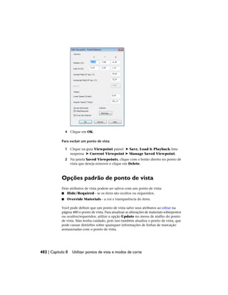 4 Clique em OK.
Para excluir um ponto de vista
1 Clique na guia Viewpoint painel ➤ Save, Load & Playback lista
suspensa ➤ Current Viewpoint ➤ Manage Saved Viewpoint.
2 Na janela Saved Viewpoints, clique com o botão direito no ponto de
vista que deseja remover e clique em Delete.
Opções padrão de ponto de vista
Dois atributos de vista podem ser salvos com um ponto de vista:
■ Hide/Required - se os itens são ocultos ou requeridos.
■ Override Materials - a cor e transparência do itens.
Você pode definir que um ponto de vista salve seus atributos ao editar na
página 480 o ponto de vista. Para atualizar as alterações de materiais sobrepostos
ou ocultos/requeridos, utilize a opção Update no menu de atalho do ponto
de vista. Mas tenha cuidado, pois isso também atualiza o ponto de vista, que
pode causar distúrbio sobre quaisquer informações de linhas de marcação
armazenadas com o ponto de vista.
482 | Capítulo 8 Utilizar pontos de vista e modos de corte
 