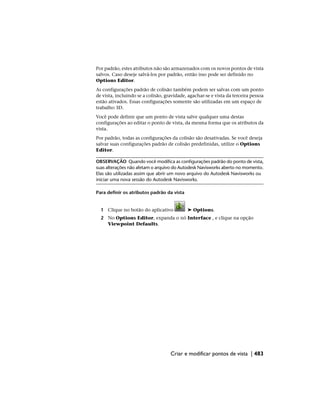 Por padrão, estes atributos não são armazenados com os novos pontos de vista
salvos. Caso deseje salvá-los por padrão, então isso pode ser definido no
Options Editor.
As configurações padrão de colisão também podem ser salvas com um ponto
de vista, incluindo se a colisão, gravidade, agachar-se e vista da terceira pessoa
estão ativados. Essas configurações somente são utilizadas em um espaço de
trabalho 3D.
Você pode definir que um ponto de vista salve qualquer uma destas
configurações ao editar o ponto de vista, da mesma forma que os atributos da
vista.
Por padrão, todas as configurações da colisão são desativadas. Se você deseja
salvar suas configurações padrão de colisão predefinidas, utilize o Options
Editor.
OBSERVAÇÃO Quando você modifica as configurações padrão do ponto de vista,
suas alterações não afetam o arquivo do Autodesk Navisworks aberto no momento.
Elas são utilizadas assim que abrir um novo arquivo do Autodesk Navisworks ou
iniciar uma nova sessão do Autodesk Navisworks.
Para definir os atributos padrão da vista
1 Clique no botão do aplicativo ➤ Options.
2 No Options Editor, expanda o nó Interface , e clique na opção
Viewpoint Defaults.
Criar e modificar pontos de vista | 483
 