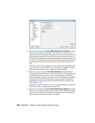 3 Selecione a caixa de seleção Save Hide/Required Attributes se deseja
salvar os itens ocultos e requeridos com o ponto de vista salvo. Isso
significa que ao retornar para estes pontos de vista, os itens que estavam
ocultos quando o ponto de vista foi salvo, serão novamente ocultos e os
que foram desenhados são novamente desenhados. Por padrão, esta caixa
de seleção está desmarcada, já que ela requer uma grande quantidade de
memória para salvar estas informações de estado com cada ponto de
vista.
Consulte Ocultar objetos na página 372 para obter mais informações sobre
os itens ocultos e Tornar objetos como necessários na página 354 para
obter mais informações sobre a criação de itens requeridos.
4 Selecione a caixa de seleção Override Material se deseja salvar as
sobreposições de material com o ponto de vista salvo. Isso significa que
ao retornar para estes pontos de vista, as sobreposições de material
definidas quando o ponto de vista foi salvo, serão restauradas. Por padrão,
esta caixa de seleção está desmarcada, já que ela requer uma grande
quantidade de memória para salvar estas informações de estado com
cada ponto de vista.
Consulte Manipular atributos de objeto na página 409 para obter mais
informações sobre a sobreposição de materiais.
5 Selecione a caixa de seleção Override Model Linear Speed para poder
definir um velocidade específica para navegar em um modelo carregado.
Sem estar selecionada, a velocidade de navegação linear é diretamente
relacionada ao tamanho do modelo carregado.
484 | Capítulo 8 Utilizar pontos de vista e modos de corte
 