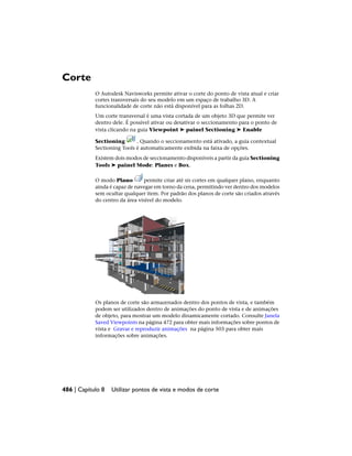 Corte
O Autodesk Navisworks permite ativar o corte do ponto de vista atual e criar
cortes transversais do seu modelo em um espaço de trabalho 3D. A
funcionalidade de corte não está disponível para as folhas 2D.
Um corte transversal é uma vista cortada de um objeto 3D que permite ver
dentro dele. É possível ativar ou desativar o seccionamento para o ponto de
vista clicando na guia Viewpoint ➤ painel Sectioning ➤ Enable
Sectioning . Quando o seccionamento está ativado, a guia contextual
Sectioning Tools é automaticamente exibida na faixa de opções.
Existem dois modos de seccionamento disponíveis a partir da guia Sectioning
Tools ➤ painel Mode: Planes e Box.
O modo Plano permite criar até sis cortes em qualquer plano, enquanto
ainda é capaz de navegar em torno da cena, permitindo ver dentro dos modelos
sem ocultar qualquer item. Por padrão dos planos de corte são criados através
do centro da área visível do modelo.
Os planos de corte são armazenados dentro dos pontos de vista, e também
podem ser utilizados dentro de animações do ponto de vista e de animações
de objeto, para mostrar um modelo dinamicamente cortado. Consulte Janela
Saved Viewpoints na página 472 para obter mais informações sobre pontos de
vista e Gravar e reproduzir animações na página 503 para obter mais
informações sobre animações.
486 | Capítulo 8 Utilizar pontos de vista e modos de corte
 
