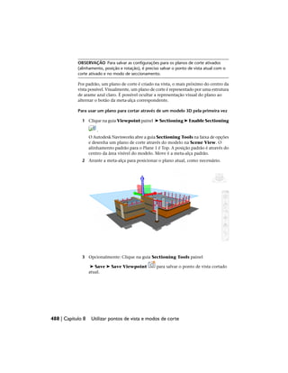 OBSERVAÇÃO Para salvar as configurações para os planos de corte ativados
(alinhamento, posição e rotação), é preciso salvar o ponto de vista atual com o
corte ativado e no modo de seccionamento.
Por padrão, um plano de corte é criado na vista, o mais próximo do centro da
vista possível. Visualmente, um plano de corte é representado por uma estrutura
de arame azul claro. É possível ocultar a representação visual do plano ao
alternar o botão da meta-alça correspondente.
Para usar um plano para cortar através de um modelo 3D pela primeira vez
1 Clique na guia Viewpoint painel ➤ Sectioning ➤ Enable Sectioning
.
O Autodesk Navisworks abre a guia Sectioning Tools na faixa de opções
e desenha um plano de corte através do modelo na Scene View. O
alinhamento padrão para o Plane 1 é Top. A posição padrão é através do
centro da área visível do modelo. Move é a meta-alça padrão.
2 Arraste a meta-alça para posicionar o plano atual, como necessário.
3 Opcionalmente: Clique na guia Sectioning Tools painel
➤ Save ➤ Save Viewpoint para salvar o ponto de vista cortado
atual.
488 | Capítulo 8 Utilizar pontos de vista e modos de corte
 