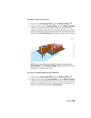 Para alterar o plano de corte atual
1 Clique na guia Sectioning Tools painel ➤ Mode ➤ Planes .
2 Clique no menu suspenso Current Plane no painel Planes Settings,
e selecione o plano que deseja tornar o atual, por exemplo, Plane 2.
O plano selecionado agora está visível (estrutura de arame azul claro), e
pode ser manipulado. O outro plano de seção não está visível mas ainda
atravessa o modelo Scene View pelo tempo que o plano estiver ativado.
DICA Para ver quais planos estão ativados, expanda o menu suspenso
Current Plane no painel Planes Settings. O plano ativado tem um ícone
de lâmpada próximo do seu nome.
Para ativar ou desativar planos de corte adicionais
1 Clique na guia Sectioning Tools painel ➤ Mode ➤ Planes .
2 Clique no menu suspenso Current Plane no painel Planes Settings,
e clique nos ícones de lâmpada próximos de todos os planos requeridos.
Quando uma lâmpada está acesa, o plano de corte correspondente está
ativado e corta através do modelo na Scene View.
Corte | 489
 