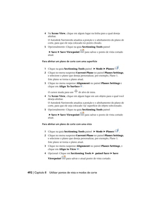 4 Na Scene View, clique em algum lugar na linha para a qual deseja
alinhar.
O Autodesk Navisworks atualiza a posição e o alinhamento do plano de
corte, para que ele seja colocado no ponto clicado.
5 Opcionalmente: Clique na guia Sectioning Tools painel
➤ Save ➤ Save Viewpoint para salvar o ponto de vista cortado
atual.
Para alinhar um plano de corte com uma superfície
1 Clique na guia Sectioning Tools painel ➤ Mode ➤ Planes .
2 Clique no menu suspenso Current Plane no painel Planes Settings,
e selecione o plano que deseja personalizar, por exemplo, Plane 1.
Este plano se torna o plano atual.
3 Clique no menu suspenso Alignment no painel Planes Settings e
clique em Align To Surface .
O cursor muda para um de alvo de mira.
4 Na Scene View, clique em algum lugar em um objeto para o qual você
deseja alinhar.
O Autodesk Navisworks atualiza a posição e o alinhamento do plano de
corte, para que ele seja colocado 'na' superfície do objeto selecionado.
5 Opcionalmente: Clique na guia Sectioning Tools painel
➤ Save ➤ Save Viewpoint para salvar o ponto de vista cortado
atual.
Para alinhar um plano de corte com uma vista
1 Clique na guia Sectioning Tools painel ➤ Mode ➤ Planes .
2 Clique no menu suspenso Current Plane no painel Planes Settings,
e selecione o plano que deseja personalizar, por exemplo, Plane 1.
Este plano se torna o plano atual.
3 Clique no menu suspenso Alignment no painel Planes Settings, e
clique em Align to View .
4 Opcional: Clique em Sectioning Tools ➤ painel Save ➤ Save
Viewpoint para salvar o atual ponto de vista cortado.
492 | Capítulo 8 Utilizar pontos de vista e modos de corte
 
