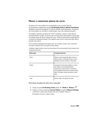 Mover e rotacionar planos de corte
Os planos de corte podem ser manipulados com as meta-alças de
seccionamento, disponíveis na guia Sectioning Tools ➤ painel Transform.
Também é possível manipular a caixa de seleção numericamente. Os planos
de corte podem ser movidos e rotacionados, mas não redimensionados.
Por padrão, quando um plano de corte é tornado o atual, a meta-alça de
movimentação é usada, ao menos que você já tenha selecionado a meta-alça
de rotação antes de ativar o plano de corte. Todas as meta-alças compartilham
a mesma localização/rotação. Isto significa que mover uma meta-alça afeta a
posição das outras.
Você só pode manipular um plano por vez (o plano atual), mas é possível
vincular os planos de corte para formar fatias.
A tabela a seguir ilustra como as meta-alças de seccionamento funcionam com
os planos de corte.
Comportamento
Meta-alça
Braços e faces perpendiculares movem o
plano atual e a meta-alça. Braços e faces
paralelos movem somente a meta-alça.
Move
A posição da meta-alça significa o centro
da rotação. Arcos perpendiculares
Rotate
rotacionam o plano atual e a meta-alça.
Arcos paralelos rotacionam somente a meta-
alça. Os braços movem somente a meta-
alça.
Não é usada com planos de corte.
Scale
Para mover um plano de corte com a meta-alça
1 Clique na guia Sectioning Tools painel ➤ Mode ➤ Planes .
2 Clique no menu suspenso Current Plane no painel Planes Settings,
e selecione o plano que deseja usar, por exemplo, Plane 3.
Este plano se torna o plano atual.
Corte | 493
 