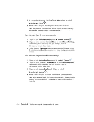 3 Se a meta-alça não estiver visível na Scene View, clique no painel
Transform ➤ Move .
4 Arraste a meta-alça para mover o plano atual, como necessário.
DICA Braços e faces perpendiculares movem o plano atual e a meta-alça.
Braços e faces paralelos movem somente a meta-alça.
Para mover um plano de corte numericamente
1 Clique na guia Sectioning Tools painel ➤ Mode ➤ Planes .
2 Clique no menu suspenso Current Plane no painel Planes Settings,
e selecione o plano que deseja usar, por exemplo, Plane 3.
Este plano se torna o plano atual.
3 Deslize o painel Transform, e digite os valores numéricos nas caixas
de entrada manual Position para mover o plano atual pela quantidade
inserida.
Para rotacionar um plano de corte com a meta-alça
1 Clique na guia Sectioning Tools painel ➤ Mode ➤ Planes .
2 Clique no menu suspenso Current Plane no painel Planes Settings,
e selecione o plano que deseja usar, por exemplo, Plane 3.
Este plano se torna o plano atual.
3 Clique na guia Sectioning Tools ➤ Clique no painel
Transform ➤ Rotate .
4 Arraste a meta-alça para rotacionar o plano atual, como necessário.
DICA Arcos perpendiculares rotacionam o plano atual e a meta-alça. Arcos
paralelos rotacionam somente a meta-alça. Os braços movem somente a
meta-alça.
494 | Capítulo 8 Utilizar pontos de vista e modos de corte
 