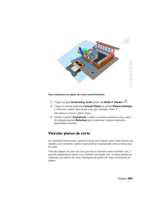 Para rotacionar um plano de corte numericamente
1 Clique na guia Sectioning Tools painel ➤ Mode ➤ Planes .
2 Clique no menu suspenso Current Plane no painel Planes Settings,
e selecione o plano que deseja usar, por exemplo, Plane 3.
Este plano se torna o plano atual.
3 Deslize o painel Transform, e digite os valores numéricos nas caixas
de entrada manual Rotation para rotacionar o plano atual pela
quantidade inserida.
Vincular planos de corte
No Autodesk Navisworks, é possível ativar até 6 planos para cortar através do
modelo, mas somente o plano atual pode ser manipulado com as meta-alças
de corte.
Vincular planos de corte faz com que eles se movam como se fossem um, e
permite rapidamente fatiar o seu modelo em tempo real. As fatias podem ser
utilizadas em pontos de vista, animações do ponto de vista e animações de
objeto.
Corte | 495
 