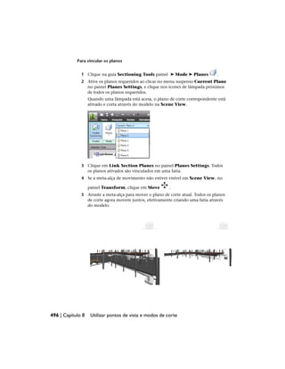 Para vincular os planos
1 Clique na guia Sectioning Tools painel ➤ Mode ➤ Planes .
2 Ative os planos requeridos ao clicar no menu suspenso Current Plane
no painel Planes Settings, e clique nos ícones de lâmpada próximos
de todos os planos requeridos.
Quando uma lâmpada está acesa, o plano de corte correspondente está
ativado e corta através do modelo na Scene View.
3 Clique em Link Section Planes no painel Planes Settings. Todos
os planos ativados são vinculados em uma fatia.
4 Se a meta-alça de movimento não estiver visível em Scene View, no
painel Transform, clique em Move .
5 Arraste a meta-alça para mover o plano de corte atual. Todos os planos
de corte agora movem juntos, efetivamente criando uma fatia através
do modelo.
496 | Capítulo 8 Utilizar pontos de vista e modos de corte
 
