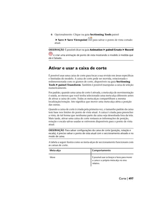 6 Opcionalmente: Clique na guia Sectioning Tools painel
➤ Save ➤ Save Viewpoint para salvar o ponto de vista cortado
atual.
OBSERVAÇÃO É possível clicar na guia Animation ➤ painel Create ➤ Record
e criar uma animação de ponto de vista mostrando o modelo à medida que
ele é fatiado.
Ativar e usar a caixa de corte
É possível usar uma caixa de corte para focar a sua revisão em áreas específicas
e limitadas do modelo. A caixa de corte pode ser movida, rotacionada e
redimensionada com os gizmos de corte, disponíveis na guia Sectioning
Tools ➤ painel Transform. Também é possível manipular a caixa de seleção
numericamente.
Por padrão, quando uma caixa de corte é ativada, a meta-alça de movimentação
é usada, ao menos que você tenha selecionado uma meta-alça diferente antes
de ativar a caixa de corte. Todas as meta-alças compartilham a mesma
localização/rotação. Isto significa que mover uma meta-alça afeta a posição
das outras.
Quando a caixa de corte á criada pela primeira vez, o tamanho padrão da caixa
tem base nos limites do ponto de vista atual. A caixa é criada para preencher
a vista, de tal forma que nenhuma parte da caixa seja desenhada fora da tela.
Mais tarde, ativar uma caixa de corte restaura as informações de posição,
rotação e escala salvas usadas se estiverem disponíveis para o ponto de vista
atual.
OBSERVAÇÃO Para salvar configurações da caixa de corte (posição, rotação e
escala), é preciso salvar o ponto de vista atual com o seccionamento ativado e no
modo de caixa.
A tabela a seguir ilustra como as meta-alças de seccionamento funcionam com
as caixas de corte.
Comportamento
Meta-alça
É possível usar os braços e faces para mover
a caixa e a própria meta-alça no eixo
relativo.
Move
Corte | 497
 