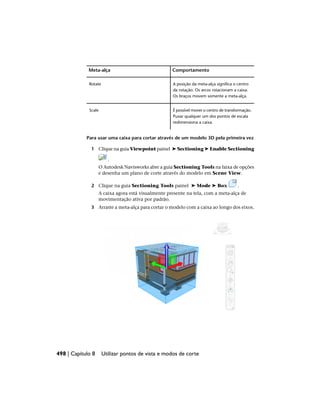 Comportamento
Meta-alça
A posição da meta-alça significa o centro
da rotação. Os arcos rotacionam a caixa.
Os braços movem somente a meta-alça.
Rotate
É possível mover o centro de transformação.
Puxar qualquer um dos pontos de escala
redimensiona a caixa.
Scale
Para usar uma caixa para cortar através de um modelo 3D pela primeira vez
1 Clique na guia Viewpoint painel ➤ Sectioning ➤ Enable Sectioning
.
O Autodesk Navisworks abre a guia Sectioning Tools na faixa de opções
e desenha um plano de corte através do modelo em Scene View.
2 Clique na guia Sectioning Tools painel ➤ Mode ➤ Box .
A caixa agora está visualmente presente na tela, com a meta-alça de
movimentação ativa por padrão.
3 Arraste a meta-alça para cortar o modelo com a caixa ao longo dos eixos.
498 | Capítulo 8 Utilizar pontos de vista e modos de corte
 