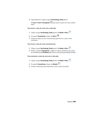 4 Opcionalmente: Clique na guia Sectioning Tools painel
➤ Save ➤ Save Viewpoint para salvar o ponto de vista cortado
atual.
Para mover a caixa de corte com a meta-alça
1 Clique na guia Sectioning Tools painel ➤ Mode ➤ Box .
2 No painel Transform, clique em Move .
3 Arraste os braços ou faces da meta-alça para mover a caixa, como
necessário.
Para mover a caixa de corte numericamente
1 Clique na guia Sectioning Tools painel ➤ Mode ➤ Box .
2 Deslize o painel Transform, e digite os valores numéricos nas caixas
de entrada manual Position para mover a caixa pela quantidade inserida.
Para rotacionar a caixa de corte com a meta-alça
1 Clique na guia Sectioning Tools painel ➤ Mode ➤ Box .
2 No painel Transform, clique em Rotate .
3 Arraste a meta-alça para rotacionar a caixa, como necessário.
Corte | 499
 