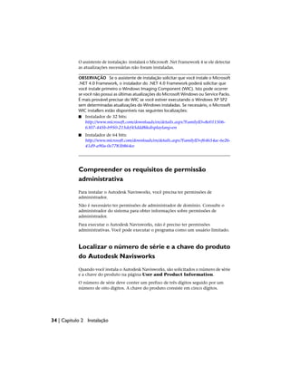 O assistente de instalação instalará o Microsoft .Net Framework 4 se ele detectar
as atualizações necessárias não foram instaladas.
OBSERVAÇÃO Se o assistente de instalação solicitar que você instale o Microsoft
.NET 4.0 Framework, o instalador do .NET 4.0 Framework poderá solicitar que
você instale primeiro o Windows Imaging Component (WIC). Isto pode ocorrer
se você não possui as últimas atualizações do Microsoft Windows ou Service Packs.
É mais provável precisar do WIC se você estiver executando o Windows XP SP2
sem determinadas atualizações do Windows instaladas. Se necessário, o Microsoft
WIC installers estão disponíveis nas seguintes localizações:
■ Instalador de 32 bits:
http://www.microsoft.com/downloads/en/details.aspx?FamilyID=8e011506-
6307-445b-b950-215def45ddd8&displaylang=en
■ Instalador de 64 bits:
http://www.microsoft.com/downloads/en/details.aspx?FamilyID=f64654ac-6e26-
41d9-a90a-0e7783b864ee
Compreender os requisitos de permissão
administrativa
Para instalar o Autodesk Navisworks, você precisa ter permissões de
administrador.
Não é necessário ter permissões de administrador de domínio. Consulte o
administrador do sistema para obter informações sobre permissões de
administrador.
Para executar o Autodesk Navisworks, não é preciso ter permissões
administrativas. Você pode executar o programa como um usuário limitado.
Localizar o número de série e a chave do produto
do Autodesk Navisworks
Quando você instala o Autodesk Navisworks, são solicitados o número de série
e a chave do produto na página User and Product Information.
O número de série deve conter um prefixo de três dígitos seguido por um
número de oito dígitos. A chave do produto consiste em cinco dígitos.
34 | Capítulo 2 Instalação
 