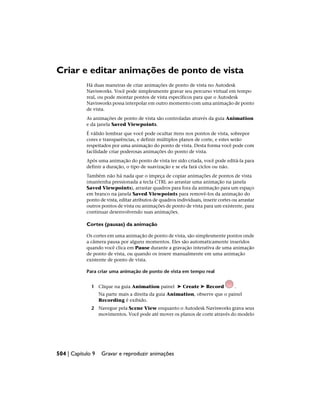 Criar e editar animações de ponto de vista
Há duas maneiras de criar animações de ponto de vista no Autodesk
Navisworks. Você pode simplesmente gravar seu percurso virtual em tempo
real, ou pode montar pontos de vista específicos para que o Autodesk
Navisworks possa interpolar em outro momento com uma animação de ponto
de vista.
As animações de ponto de vista são controladas através da guia Animation
e da janela Saved Viewpoints.
É válido lembrar que você pode ocultar itens nos pontos de vista, sobrepor
cores e transparências, e definir múltiplos planos de corte, e estes serão
respeitados por uma animação do ponto de vista. Desta forma você pode com
facilidade criar poderosas animações do ponto de vista.
Após uma animação do ponto de vista ter sido criada, você pode editá-la para
definir a duração, o tipo de suavização e se ela fará ciclos ou não.
Também não há nada que o impeça de copiar animações de pontos de vista
(mantenha pressionada a tecla CTRL ao arrastar uma animação na janela
Saved Viewpoints), arrastar quadros para fora da animação para um espaço
em branco na janela Saved Viewpoints para removê-los da animação do
ponto de vista, editar atributos de quadros individuais, inserir cortes ou arrastar
outros pontos de vista ou animações de ponto de vista para um existente, para
continuar desenvolvendo suas animações.
Cortes (pausas) da animação
Os cortes em uma animação de ponto de vista, são simplesmente pontos onde
a câmera pausa por alguns momentos. Eles são automaticamente inseridos
quando você clica em Pause durante a gravação interativa de uma animação
de ponto de vista, ou quando os insere manualmente em uma animação
existente de ponto de vista.
Para criar uma animação de ponto de vista em tempo real
1 Clique na guia Animation painel ➤ Create ➤ Record .
Na parte mais a direita da guia Animation, observe que o painel
Recording é exibido.
2 Navegue pela Scene View enquanto o Autodesk Navisworks grava seus
movimentos. Você pode até mover os planos de corte através do modelo
504 | Capítulo 9 Gravar e reproduzir animações
 