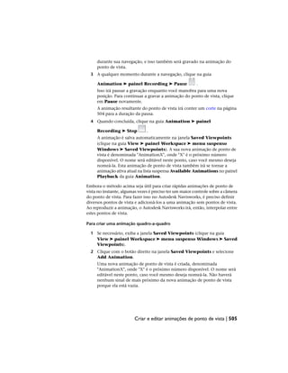 durante sua navegação, e isso também será gravado na animação do
ponto de vista.
3 A qualquer momento durante a navegação, clique na guia
Animation ➤ painel Recording ➤ Pause .
Isso irá pausar a gravação enquanto você manobra para uma nova
posição. Para continuar a gravar a animação do ponto de vista, clique
em Pause novamente.
A animação resultante do ponto de vista irá conter um corte na página
504 para a duração da pausa.
4 Quando concluída, clique na guia Animation ➤ painel
Recording ➤ Stop .
A animação é salva automaticamente na janela Saved Viewpoints
(clique na guia View ➤ painel Workspace ➤ menu suspenso
Windows ➤ Saved Viewpoints). A sua nova animação de ponto de
vista é denominada "AnimationX", onde "X" é o próximo número
disponível. O nome será editável neste ponto, caso você mesmo deseja
nomeá-la. Esta animação de ponto de vista também irá se tornar a
animação ativa atual na lista suspensa Available Animations no painel
Playback da guia Animation.
Embora o método acima seja útil para criar rápidas animações de ponto de
vista no instante, algumas vezes é preciso ter um maior controle sobre a câmera
do ponto de vista. Para fazer isso no Autodesk Navisworks, é preciso definir
diversos pontos de vista e adicioná-los a uma animação sem pontos de vista.
Ao reproduzir a animação, o Autodesk Navisworks irá, então, interpolar entre
estes pontos de vista.
Para criar uma animação quadro-a-quadro
1 Se necessário, exiba a janela Saved Viewpoints (clique na guia
View ➤ painel Workspace ➤ menu suspenso Windows ➤ Saved
Viewpoints).
2 Clique com o botão direito na janela Saved Viewpoints e selecione
Add Animation.
Uma nova animação de ponto de vista é criada, denominada
"AnimationX", onde "X" é o próximo número disponível. O nome será
editável neste ponto, caso você mesmo deseja nomeá-la. Não haverá
nenhum sinal de mais próximo da nova animação de ponto de vista
porque ela está vazia.
Criar e editar animações de ponto de vista | 505
 