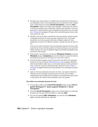 3 Navegue para uma posição no modelo que você gostaria de adicionar a
sua animação e salve a nova localização como um ponto de vista. (Clique
com o botão direito na janela Saved Viewpoints e selecione Save
Viewpoint.) Repita esta etapa como desejado. Cada ponto de vista irá
se tornar um quadro para a animação. Quanto mais quadros você tiver,
mais suave e mais previsível será a animação do ponto de vista. Consulte
Save Viewpoints na página 478 para obter mais informações sobre como
criar pontos de vista.
4 Quando você tiver todos os pontos de vista necessários, arraste-os para
a animação de ponto de vista vazia que acabou de criar. Você pode
arrastá-los um a um ou pode selecionar múltiplos pontos de vista
utilizando as teclas Ctrl e Shift do teclado e arrastar diversos de uma só
vez.
Caso você os solte no próprio ícone da animação de ponto de vista, então
os pontos de vista se tornam quadros no fim da animação, mas é possível
soltar os pontos de vista em qualquer lugar da animação expandida, para
colocá-los onde desejar.
5 Neste ponto, é possível usar o deslizador Playback Position no painel
Playback da guia Animation para mover adiante ou para trás através
da animação de ponto de vista para ver como ela se parece.
6 É possível editar qualquer um dos pontos de vista dentro da animação
de ponto de vista (consulte Editar pontos de vista na página 480 para
obter mais detalhes sobre isso), ou você pode adicionar mais pontos de
vista, excluí-los, movê-los aleatoriamente, adicionar cortes e editar a
animação na página 506 até que esteja satisfeito com a animação do ponto
de vista.
7 Após ter diversas animações do ponto de vista, você pode arrastá-las e
soltá-las em um animação mestre de ponto de vista, para compor
combinações mais complexas de animações, da mesma forma que arrasta
e solta pontos de vista em uma animação como um quadro.
Para editar uma animação de ponto de vista
1 Se necessário, exiba a janela Saved Viewpoints (clique na guia View ➤
painel Workspace ➤ menu suspenso Windows ➤ Saved
Viewpoints).
2 Na janela Saved Viewpoints, clique com o botão direito na animação
de ponto de vista que deseja modificar e selecione Edit.
3 Na caixa de diálogo Edit Animation, na caixa de texto Duration,
digite a duração desejada em segundos.
506 | Capítulo 9 Gravar e reproduzir animações
 