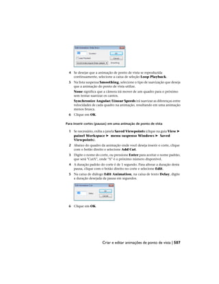4 Se desejar que a animação de ponto de vista se reproduzida
continuamente, selecione a caixa de seleção Loop Playback.
5 Na lista suspensa Smoothing, selecione o tipo de suavização que deseja
que a animação do ponto de vista utilize.
None significa que a câmera irá mover de um quadro para o próximo
sem tentar suavizar os cantos.
Synchronize Angular/Linear Speeds irá suavizar as diferenças entre
velocidades de cada quadro na animação, resultando em uma animação
menos brusca.
6 Clique em OK.
Para inserir cortes (pausas) em uma animação de ponto de vista
1 Se necessário, exiba a janela Saved Viewpoints (clique na guia View ➤
painel Workspace ➤ menu suspenso Windows ➤ Saved
Viewpoints).
2 Abaixo do quadro da animação onde você deseja inserir o corte, clique
com o botão direito e selecione Add Cut.
3 Digite o nome do corte, ou pressione Enter para aceitar o nome padrão,
que será "CutX", onde "X" é o próximo número disponível.
4 A duração padrão do corte é de 1 segundo. Para alterar a duração desta
pausa, clique com o botão direito no corte e selecione Edit.
5 Na caixa de diálogo Edit Animation, na caixa de texto Delay, digite
a duração desejada da pausa em segundos.
6 Clique em OK.
Criar e editar animações de ponto de vista | 507
 