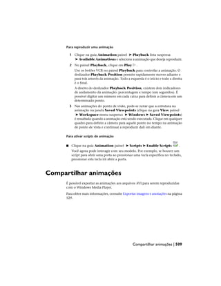 Para reproduzir uma animação
1 Clique na guia Animation painel ➤ Playback lista suspensa
➤ Available Animations e selecione a animação que deseja reproduzir.
2 No painel Playback, clique em Play .
Use os botões VCR no painel Playback para controlar a animação. O
deslizador Playback Position permite rapidamente mover adiante e
para trás através da animação. Todo a esquerda é o início e todo a direita
é o final.
A direito do deslizador Playback Position, existem dois indicadores
de andamento da animação: porcentagem e tempo (em segundos). É
possível digitar um número em cada caixa para definir a câmera em um
determinado ponto.
3 Nas animações do ponto de visão, pode-se notar que a estrutura na
animação na janela Saved Viewpoints (clique na guia View painel
➤ Workspace menu suspenso ➤ Windows ➤ Saved Viewpoints)
é ressaltada quando a animação está sendo executada. Clique em qualquer
quadro para definir a câmera para aquele ponto no tempo na animação
de ponto de vista e continuar a reproduzir dali em diante.
Para ativar scripts de animação
■ Clique na guia Animation painel ➤ Scripts ➤ Enable Scripts .
Você agora pode interagir com seu modelo. Por exemplo, se houver um
script para abrir uma porta ao pressionar uma tecla específica no teclado,
pressionar esta tecla irá abrir a porta.
Compartilhar animações
É possível exportar as animações aos arquivos AVI para serem reproduzidas
com o Windows Media Player.
Para obter mais informações, consulte Exportar imagens e anotações na página
529.
Compartilhar animações | 509
 