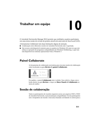 Trabalhar em equipe
O Autodesk Navisworks Manage 2012 permite que múltiplos usuários participem
em uma única sessão de revisão de projeto através de uma rede de Área Local (LAN).
A ferramenta Collaborate tem duas limitações dignas de atenção.
■ Colaboração entre diferentes versões do Autodesk Navisworks não é suportada.
■ Este recurso está disponível somente para os usuários do Windows XP, uma vez que este
utiliza as operações de programas compartilhados do Windows NetMeeting, o qual não
está disponível nos sistemas operacionais Vista e Windows 7.
Painel Collaborate
As ferramentas de colaboração necessárias para executar sessões de colaboração
estão localizadas na guia Review ➤ painel Collaborate.
Por padrão, o painel Collaborate não é exibido. Para exibi-lo, clique com o
botão direito na guia Review e clique em Show Panels ➤ Collaborate no
menu de atalho.
Sessão de colaboração
Todos os participantes de reuniões requerem acesso aos arquivos NWF e NWD
do Autodesk Navisworks, numa localização compartilhada. Um dos participantes
será o hospedeiro da reunião e fará uma chamada convidando os outros para a
10
511
 