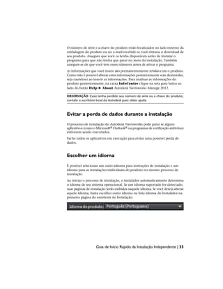 O número de série e a chave do produto estão localizados no lado externo da
embalagem do produto ou no e-mail recebido se você efetuou o download de
seu produto. Assegure que você os tenha disponíveis antes de instalar o
programa para que não tenha que parar no meio da instalação. Também
assegure-se de que você tem esses números antes de ativar o programa.
As informações que você insere são permanentemente retidas com o produto.
Como não é possível alterar estas informações posteriormente sem desinstalar,
seja cauteloso ao inserir as informações. Para analisar as informações do
produto posteriormente, na caixa InfoCenter clique na seta para baixo ao
lado do botão Help ➤ About Autodesk Navisworks Manage 2012.
OBSERVAÇÃO Caso tenha perdido seu número de série ou a chave do produto,
contate o escritório local da Autodesk para obter ajuda.
Evitar a perda de dados durante a instalação
O processo de instalação do Autodesk Navisworks pode parar se alguns
aplicativos (como o Microsoft® Outlook® ou programas de verificação antivírus)
estiverem sendo executados.
Feche todos os aplicativos em execução para evitar uma possível perda de
dados.
Escolher um idioma
É possível selecionar um outro idioma para instruções de instalação e um
idioma para as instalações individuais do produto no mesmo processo de
instalação.
Ao iniciar o processo de instalação, o instalador automaticamente determina
o idioma de seu sistema operacional. Se um idioma suportado for detectado,
suas páginas de instalação serão exibidas naquele idioma. Se você deseja alterar
aquele idioma, basta escolher outro idioma na lista Idioma do Instalador na
primeira página do assistente de Instalação.
Guia de Início Rápido da Instalação Independente | 35
 
