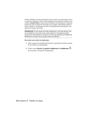 mesma. Qualquer um dos participantes que se juntou à reunião pode exercer
o controle e conduzir a sessão. Toda navegação executada pelo condutor será
exibida na Scene View de cada uma das máquinas dos participantes. Qualquer
pontos de visão ou linhas de marcação, por exemplo, adicionadas durante a
sessão, podem ser atualizadas em todos os equipamentos participantes com
apenas um clique num botão.
OBSERVAÇÃO Se uma sessão de revisão colaborativa, como aqui descrita, não
for conduzida em uma mesma sala, então podem ser necessárias provisões
adicionais de teleconferência. Isso pode ser através da utilização do NetMeeting
Whiteboard ou através de seu próprio sistema de telefonia.
Para iniciar uma sessão de colaboração
1 Abra o arquivo do Autodesk Navisworks no qual deseja colaborar a partir
de um diretório compartilhado.
2 Clique na guia Review ➤ painel Collaborate ➤ Collaborate .
Isso inicializa o Windows® NetMeeting®.
512 | Capítulo 10 Trabalhar em equipe
 