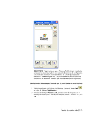 OBSERVAÇÃO Na primeira vez que o Windows NetMeeting é inicializado,
um assistente de configuração irá levá-lo através do processo de configuração.
Será necessário inserir seu nome e endereço de e-mail. Quando estiver
utilizando o NetMeeting em uma LAN, não será necessário se conectar a
um servidor de diretórios, uma vez que estes não lhe estarão disponíveis.
Para fazer uma chamada para convidar que os participantes se unam à sessão
1 Tendo inicializado o Windows NetMeeting, clique no botão Call
na caixa de diálogo NetMeeting.
2 Na caixa de diálogo Place a Call , insira o nome da máquina ou o
endereço IP da máquina com a qual deseja se juntar à reunião, na caixa
To.
Sessão de colaboração | 513
 