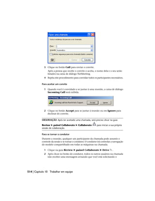 3 Clique no botão Call para enviar o convite.
Após a pessoa que recebe o convite o aceita, o nome dela e o seu serão
listados na caixa de diálogo NetMeeting.
4 Repita este procedimento para convidar todos os participantes necessários.
Para aceitar um convite
1 Quando você é convidado a se juntar à uma reunião, a caixa de diálogo
Incoming Call será exibida.
2 Clique no botão Accept para se juntar á reunião ou em Ignore para
declinar do convite.
OBSERVAÇÃO Após ter aceitado uma chamada, será preciso clicar na guia
Review ➤ painel Collaborate ➤ Collaborate para iniciar a sua própria
sessão de colaboração.
Para se tornar o condutor
Durante a reunião, qualquer um participante da chamada pode assumir o
controle da sessão e se tornar o condutor. O condutor irá controlar a navegação
do modelo compartilhado em todas as máquinas na chamada.
1 Clique na guia Review ➤ painel Collaborate ➤ Drive .
2 Após clicar no botão do condutor, todos os outros usuários na chamada
irão receber uma mensagem avisando que você está solicitando o
514 | Capítulo 10 Trabalhar em equipe
 