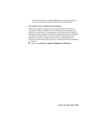 controle. Eles terão que responder Yes para esta mensagem para que
você possa conduzir o Autodesk Navisworks na máquina deles.
Para atualizar todas as máquinas dos participantes
Embora a navegação em tempo real no Autodesk Navisworks possa ser
executada em todas as máquinas em uma chamada por um usuário, não é
possível rever dados salvos, como pontos de vista, comentários e linhas de
marcação, para que sejam automaticamente atualizados em todas as máquinas
do usuários. Essa informação, no entanto, pode ser atualizada em suas
máquinas ao atualizar o modelo. Este processo de atualização pode ser
executado em uma máquina de usuário e ser atualizado em todas as máquinas
na chamada.
■ Clique na guia Review ➤ painel Collaborate ➤ Refresh .
Sessão de colaboração | 515
 