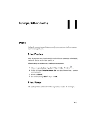 Compartilhar dados
Print
Você pode imprimir uma cópia impressa do ponto de vista atual em qualquer
impressora ou plotadora.
Print Preview
Antes de imprimir uma cópia do modelo ou da folha em que estiver trabalhando,
você pode desejar verificar sua aparência.
Para visualizar um modelo/uma folha antes de imprimir
1 Clique na guia Output ➤ painel Print ➤ Print Preview .
2 Utilize os botões Zoom In e Zoom Out para fazer o mesmo que a imagem
de visualização.
3 Clique em Print.
4 Na caixa de diálogo Print clique em OK.
Print Setup
Esta opção permite definir o tamanho do papel e as opções de orientação.
11
517
 