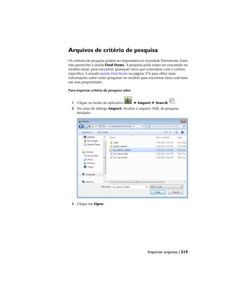 Arquivos de critério de pesquisa
Os critérios de pesquisa podem ser importados no Autodesk Navisworks. Estes
irão preencher a janela Find Items. A pesquisa pode então ser executada no
modelo atual, para encontrar quaisquer itens que coincidem com o critério
específico. Consulte Janela Find Items na página 374 para obter mais
informações sobre como pesquisar no modelo para encontrar itens com base
em suas propriedades.
Para importar critério de pesquisa salvo
1 Clique no botão do aplicativo ➤ Import ➤ Search .
2 Na caixa de diálogo Import, localize o arquivo XML de pesquisa
desejado.
3 Clique em Open.
Importar arquivos | 519
 