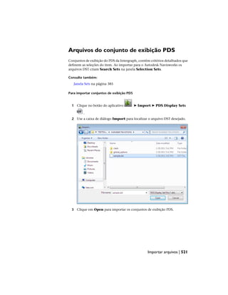 Arquivos do conjunto de exibição PDS
Conjuntos de exibição do PDS da Intergraph, contêm critérios detalhados que
definem as seleções do item. Ao importar para o Autodesk Navisworks os
arquivos DST criam Search Sets na janela Selection Sets.
Consulte também:
Janela Sets na página 385
Para importar conjuntos de exibição PDS
1 Clique no botão do aplicativo ➤ Import ➤ PDS Display Sets
.
2 Use a caixa de diálogo Import para localizar o arquivo DST desejado.
3 Clique em Open para importar os conjuntos de exibição PDS.
Importar arquivos | 521
 