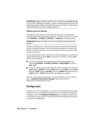 OBSERVAÇÃO Alguns produtos podem não ter o suporte para múltiplos idiomas
no momento da liberação do produto. Suporte de idiomas adicionais pode estar
disponível em outro momento. Consulte http://support.autodesk.com para verificar
a disponibilidade de pacotes de idiomas adicionais.
Utilizar pacotes de idiomas
O pacote de idioma apoia o uso de diferentes idiomas em cada produto
Autodesk Navisworks, incluindo exportadores. Os nomes dos pacotes começam
com NAVFREE_, NAVSIM_, NAVMAN_ e exporters_ respectivamente.
OBSERVAÇÃO É preciso instalar ao menos uma pacote de idioma para cada
produto.
É possível instalar pacotes adicionais de idiomas nos produtos do Autodesk
Navisworks posteriormente. É possível instalar manualmente os pacotes de
idiomas necessários ao clicar com o botão direito do mouse no arquivo MSI
do pacote de idioma.
Os pacotes de idioma estão localizados no DVD de instalação e em mídia não
empacotada baixada da pasta x86 para produtos de 32 bits e da pasta x64
para produtos de 64 bits.
■ Os pacotes de idiomas para produtos específicos estão incluídos nas
subpastas NAVFREE , NAVSIM, NAVMAN e NWEXPORT das pastas
x86 e x64.
■ Pacotes de idioma para idiomas específicos estão incluídos nas subpastas
en-US (Inglês), de-DE (Alemão), es-ES (Espanhol), fr-FR (Francês), it-IT
(Italiano), ja-JP (Japonês), ko-KR (Coreano), pt-BR (Português do Brasil),
ru-RU (Russo) e zh-CN (Chinês PRC) das pastas dos produtos.
Portanto, por exemplo, para instalar o pacote de idioma Francês de 32 bits
para o Autodesk Navisworks Manage, clique duas vezes em
x86/NAVMAN/fr-FR/NAVMAN_LP.msi.
Configuração
Durante o processo de instalação, você escolhe uma instalação típica (instalar
os produtos com as configurações padrão) ou uma instalação personalizada.
Na página Install ➤ Configure Installation, para qualquer produto que
você selecionou para instalar, você verá um controle triangular para acessar
um painel de configuração.
36 | Capítulo 2 Instalação
 