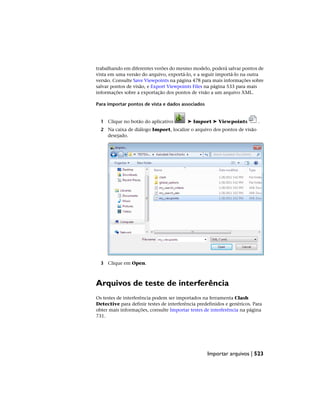 trabalhando em diferentes verões do mesmo modelo, poderá salvar pontos de
vista em uma versão do arquivo, exportá-lo, e a seguir importá-lo na outra
versão. Consulte Save Viewpoints na página 478 para mais informações sobre
salvar pontos de visão, e Export Viewpoints Files na página 533 para mais
informações sobre a exportação dos pontos de visão a um arquivo XML.
Para importar pontos de vista e dados associados
1 Clique no botão do aplicativo ➤ Import ➤ Viewpoints .
2 Na caixa de diálogo Import, localize o arquivo dos pontos de visão
desejado.
3 Clique em Open.
Arquivos de teste de interferência
Os testes de interferência podem ser importados na ferramenta Clash
Detective para definir testes de interferência predefinidos e genéricos. Para
obter mais informações, consulte Importar testes de interferência na página
731.
Importar arquivos | 523
 