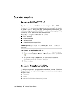Exportar arquivos
Formato DWFx/DWF 3D
É possível exportar o modelo 3D atual como um arquivo DWF ou DWFx.
Os arquivos DWF são altamente compactados e retêm informações detalhadas
de projeto e de escala. Os arquivos DWFx incluem informações adicionais para
exibir dados do projeto no Microsoft XPS Viewer. Como tal, os arquivos DWFx
são maiores do que os arquivos DWF correspondentes.
A exportação de arquivos DWFx/DWF 3D suporta:
■ Toda a geometria
■ Todos os materiais
■ Cores por vértice
■ Propriedades (quando disponível)
OBSERVAÇÃO A exportação de arquivos DWFx/DWF 2D não é suportada no
momento.
Para exportar um arquivo DWFx/DWF 3D
1 Clique na guia Output ➤ painel Export Scene ➤ 3D DWF/DWFx
.
2 Na caixa de diálogo Export insira um novo nome de arquivo e
localização, caso deseje alterar dos sugeridos.
3 Clique em Save.
Formato Google Earth KML
Os arquivos Google Earth KML podem ser exportados do Autodesk Navisworks.
O exportador cria um arquivo KML compresso com a extensão .kmz e suporta
a exportação de:
■ Triângulos
■ Linhas
■ Materiais (somente cor e transparência plana)
524 | Capítulo 11 Compartilhar dados
 