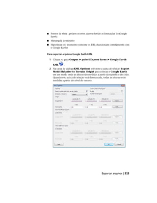 ■ Pontos de vista ( podem ocorrer ajustes devido as limitações do Google
Earth)
■ Hierarquia do modelo
■ Hiperlinks (no momento somente os URLs funcionam corretamente com
o Google Earth)
Para exportar arquivos Google Earth KML
1 Clique na guia Output ➤ painel Export Scene ➤ Google Earth
KML .
2 Na caixa de diálogoKML Options selecione a caixa de seleção Export
Model Relative to Terrain Height para colocar o Google Earth
em um modo onde as alturas são medidas a partir da superfície do chão.
Quando esta caixa de seleção está desmarcada, todas as alturas serão
medidas a partir do nível do oceano.
Exportar arquivos | 525
 