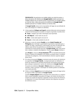 OBSERVAÇÃO Ao posicionar um modelo relativo ao nível do oceano, a
altura dos pontos de referência do Google Earth também precisam ser
medidos relativas aos ao nível do oceano. Ao posicionar um modelo relativo
ao nível do chão, a altura dos pontos de referência do Google Earth
também precisam ser medidos relativas ao nível do chão.
O Google Earth coloca novos marcadores de lugar em um altitude de
zero, sem relação se é relativa ou absoluta.
3 A lista suspensa Collapse on Export permite diferentes níveis de partes
retraíveis da hierarquia do modelo no arquivo exportado. Escolha entre:
■ None - assegura que toda a hierarquia seja exportada
■ All Objects - retrai tudo em um nó
■ Files - retrai cada arquivo em um nó
■ Layers - retrai cada camada em um nó
4 Selecione a caixa de seleção Enable na área Limit Number of
Polygons para restringir a quantidade de geometria exportada para o
arquivo de saída. A geometria é selecionada com base na obtenção dos
objetos mais óbvios em preferência ao detalhe fino. Se o arquivo
exportado for muito grande para que o Google Earth exiba, tente ativar
isso e reduzir o número de polígonos. Clicar na guia Home, deslizar a
guia Project, e clicar em Scene Statistics no Autodesk Navisworks
mostra o número de triângulos e/ou linhas no projeto atual. Ao definir
um limite de polígonos, você está decidindo somente exportar alguns
destes itens.
5 Os valores da posição Origin no primeiro para de pontos de referência
na superfície do Google Earth , e sempre precisam ser definidos. O
ponto de referência do Autodesk Navisworks será sempre posicionado
para sobrepor exatamente o ponto de referência do Google Earth.
Os pontos de referência Second e Third podem ser utilizados, e se
ativados, então a posição e orientação do modelo podem ser definidas
com maior precisão.
6 Utilize os botões Import para ler localizações de marcas de lugar salvas
de arquivos KML exportados do Google Earth.
O botão Origin Import difere um pouco dos outros dois; se o arquivo
KML contém múltiplos marcadores de lugar, este botão irá oferecer ao
usuário de escolha de importar o segundo e terceiro ponto de referência,
se disponível. Os outros dois botões somente irão importar um ponto
de referência único.
526 | Capítulo 11 Compartilhar dados
 