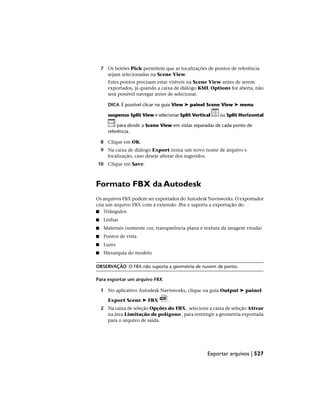 7 Os botões Pick permitem que as localizações de pontos de referência
sejam selecionadas na Scene View.
Estes pontos precisam estar visíveis na Scene View antes de serem
exportados, já quando a caixa de diálogo KML Options for aberta, não
será possível navegar antes de selecionar.
DICA É possível clicar na guia View ➤ painel Scene View ➤ menu
suspenso Split View e selecionar Split Vertical ou Split Horizontal
para dividir a Scene View em vistas separadas de cada ponto de
referência.
8 Clique em OK.
9 Na caixa de diálogo Export insira um novo nome de arquivo e
localização, caso deseje alterar dos sugeridos.
10 Clique em Save.
Formato FBX da Autodesk
Os arquivos FBX podem ser exportados do Autodesk Navisworks. O exportador
cria um arquivo FBX com a extensão .fbx e suporta a exportação de:
■ Triângulos
■ Linhas
■ Materiais (somente cor, transparência plana e textura da imagem virada)
■ Pontos de vista
■ Luzes
■ Hierarquia do modelo
OBSERVAÇÃO O FBX não suporta a geometria de nuvem de ponto.
Para exportar um arquivo FBX
1 No aplicativo Autodesk Navisworks, clique na guia Output ➤ painel
Export Scene ➤ FBX .
2 Na caixa de seleção Opções do FBX , selecione a caixa de seleção Ativar
na área Limitação de polígono , para restringir a geometria exportada
para o arquivo de saída.
Exportar arquivos | 527
 