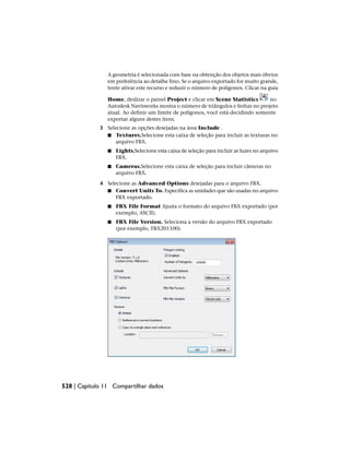 A geometria é selecionada com base na obtenção dos objetos mais óbvios
em preferência ao detalhe fino. Se o arquivo exportado for muito grande,
tente ativar este recurso e reduzir o número de polígonos. Clicar na guia
Home, deslizar o painel Project e clicar em Scene Statistics no
Autodesk Navisworks mostra o número de triângulos e linhas no projeto
atual. Ao definir um limite de polígonos, você está decidindo somente
exportar alguns destes itens.
3 Selecione as opções desejadas na área Include .
■ Textures.Selecione esta caixa de seleção para incluir as texturas no
arquivo FBX.
■ Lights.Selecione esta caixa de seleção para incluir as luzes no arquivo
FBX.
■ Cameras.Selecione esta caixa de seleção para incluir câmeras no
arquivo FBX.
4 Selecione as Advanced Options desejadas para o arquivo FBX.
■ Convert Units To. Especifica as unidades que são usadas no arquivo
FBX exportado.
■ FBX File Format Ajusta o formato do arquivo FBX exportado (por
exemplo, ASCII).
■ FBX File Version. Seleciona a versão do arquivo FBX exportado
(por exemplo, FBX201100).
528 | Capítulo 11 Compartilhar dados
 