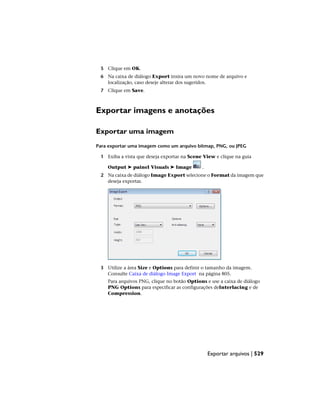 5 Clique em OK.
6 Na caixa de diálogo Export insira um novo nome de arquivo e
localização, caso deseje alterar dos sugeridos.
7 Clique em Save.
Exportar imagens e anotações
Exportar uma imagem
Para exportar uma imagem como um arquivo bitmap, PNG, ou JPEG
1 Exiba a vista que deseja exportar na Scene View e clique na guia
Output ➤ painel Visuals ➤ Image .
2 Na caixa de diálogo Image Export selecione o Format da imagem que
deseja exportar.
3 Utilize a área Size e Options para definir o tamanho da imagem.
Consulte Caixa de diálogo Image Export na página 805.
Para arquivos PNG, clique no botão Options e use a caixa de diálogo
PNG Options para especificar as configurações deInterlacing e de
Compression.
Exportar arquivos | 529
 