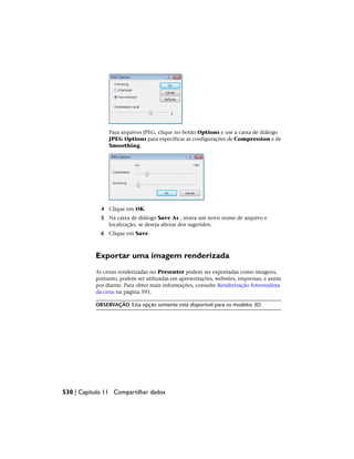 Para arquivos JPEG, clique no botão Options e use a caixa de diálogo
JPEG Options para especificar as configurações de Compression e de
Smoothing.
4 Clique em OK.
5 Na caixa de diálogo Save As , insira um novo nome de arquivo e
localização, se deseja alterar dos sugeridos.
6 Clique em Save.
Exportar uma imagem renderizada
As cenas renderizadas no Presenter podem ser exportadas como imagens,
portanto, podem ser utilizadas em apresentações, websites, impressas, e assim
por diante. Para obter mais informações, consulte Renderização fotorrealista
da cena na página 591.
OBSERVAÇÃO Esta opção somente está disponível para os modelos 3D.
530 | Capítulo 11 Compartilhar dados
 