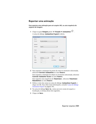 Exportar uma animação
Para exportar uma animação para um arquivo AVI, ou uma sequência de
arquivos de imagens
1 Clique na guia Output painel ➤ Visuals ➤ Animation .
A caixa de diálogo Animation Export é aberta.
2 Para exportar a animação do ponto de vista no momento selecionada,
selecione Current Animation na caixa Source.
Para exportar a animação do objeto no momento selecionada, selecione
Current Animator Scene na caixa Source.
Para exportar uma sequência do TimeLiner , selecione TimeLiner
Simulation na caixa Source.
3 Defina o resto das caixas na caixa de diálogo Animation Export, e
clique em OK. Para obter mais informações, consulte Caixa de diálogo
Animation Export na página 781.
4 Na caixa de diálogo Save As , insira um novo nome de arquivo e
localização, se deseja alterar dos sugeridos.
5 Clique em Save.
Exportar arquivos | 531
 