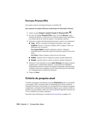 Formato Piranesi EPix
Esta opção somente está disponível para os modelos 3D.
Para exportar um arquivo EPX para renderização em Informatix’s Piranesi
1 Clique na guia Output ➤ painel Visuals ➤ Piranesi EPix .
2 Na caixa de diálogo Piranesi EPix clique no botão Browse , para
localizar um destino, e insira um novo nome de arquivo para exportação,
caso deseje alterar do nome de arquivo e localização existente.
3 Selecione as opções de dimensionamento para o arquivo a ser exportado:
■ Type - definir o tamanho da imagem exportada, como segue:
Explicit. Fornece o controle completo sobre a largura e altura (as
dimensões são em pixels).
Use Aspect Ratio. Permite especificar a altura. A largura é
automaticamente calculada a partir da relação de aspecto de sua vista
atual.
Use View. Utiliza a largura e altura de sua vista atual.
■ Width - permite inserir a largura em pixels, quando disponível.
■ Height - permite inserir a altura em pixels, quando disponível.
4 Selecione o valor desejado na caixa Anti-Aliasing. Esta opção somente
se aplica para a renderização OpenGL. A suavização de serrilhado é
utilizada para suavizar as arestas das imagens exportadas. Quando maior
o número, mais suave a imagem, mas leva mais tempo para ser exportada.
4x é adequado para a maioria das situações.
5 Clique em Save.
Critério de pesquisa atual
O critério de pesquisa especificado na janela Find Items pode ser exportado
a um arquivo XML. Isso pode então ser importado para outras sessões do
Autodesk Navisworks. Por exemplo, se você especificou um critério de pesquisa
complicados, contendo diversas declarações lógicas, que se referem a todos os
projetos em que trabalha, então este recursos permite especificar tudo de um
só vez e utilizá-los em todos os projetos.
Para obter mais informações, consulte Janela Find Items na página 374.
532 | Capítulo 11 Compartilhar dados
 