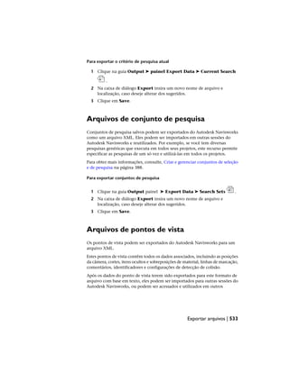 Para exportar o critério de pesquisa atual
1 Clique na guia Output ➤ painel Export Data ➤ Current Search
.
2 Na caixa de diálogo Export insira um novo nome de arquivo e
localização, caso deseje alterar dos sugeridos.
3 Clique em Save.
Arquivos de conjunto de pesquisa
Conjuntos de pesquisa salvos podem ser exportados do Autodesk Navisworks
como um arquivo XML. Eles podem ser importados em outras sessões do
Autodesk Navisworks e reutilizados. Por exemplo, se você tem diversas
pesquisas genéricas que executa em todos seus projetos, este recurso permite
especificar as pesquisas de um só vez e utilizá-las em todos os projetos.
Para obter mais informações, consulte, Criar e gerenciar conjuntos de seleção
e de pesquisa na página 388.
Para exportar conjuntos de pesquisa
1 Clique na guia Output painel ➤ Export Data ➤ Search Sets .
2 Na caixa de diálogo Export insira um novo nome de arquivo e
localização, caso deseje alterar dos sugeridos.
3 Clique em Save.
Arquivos de pontos de vista
Os pontos de vista podem ser exportados do Autodesk Navisworks para um
arquivo XML.
Estes pontos de vista contêm todos os dados associados, incluindo as posições
da câmera, cortes, itens ocultos e sobreposições de material, linhas de marcação,
comentários, identificadores e configurações de detecção de colisão.
Após os dados do ponto de vista terem sido exportados para este formato de
arquivo com base em texto, eles podem ser importados para outras sessões do
Autodesk Navisworks, ou podem ser acessados e utilizados em outros
Exportar arquivos | 533
 