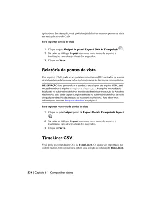 aplicativos. Por exemplo, você pode desejar definir os mesmos pontos de vista
em seu aplicativo de CAD.
Para exportar pontos de vista
1 Clique na guia Output ➤ painel Export Data ➤ Viewpoints .
2 Na caixa de diálogo Export insira um novo nome de arquivo e
localização, caso deseje alterar dos sugeridos.
3 Clique em Save.
Relatório de pontos de vista
Um arquivo HTML pode ser exportado contendo um JPEG de todos os pontos
de visão salvos e dados associados, incluindo posição da câmera e comentários.
OBSERVAÇÃO Para personalizar a aparência ou o layout do arquivo HTML, será
necessário editar o arquivo viewpoints_report.xsl. O arquivo instalado está
localizado no subdiretório de folhas de estilo do diretório de instalação do Autodesk
Navisworks. Você pode copiar o arquivo editado no subdiretório de folhas de estilo
de qualquer diretório de pesquisa do Autodesk Navisworks. Para obter mais
informações, consulte Pesquisar diretórios na página 171.
Para exportar relatórios de pontos de vista
1 Clique na guia Output painel ➤ Export Data ➤ Viewpoints Report
.
2 Na caixa de diálogo Export insira um novo nome de arquivo e
localização, caso deseje alterar dos sugeridos.
3 Clique em Save.
TimeLiner CSV
Você pode exportar dados CSV do TimeLiner. Os dados são exportados na
ordem padrão, sem considerar a ordem ou a seleção de colunas do TimeLiner.
534 | Capítulo 11 Compartilhar dados
 