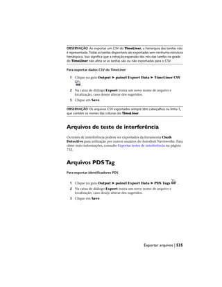 OBSERVAÇÃO Ao exportar um CSV do TimeLiner, a hierarquia das tarefas não
é representada. Todas as tarefas disponíveis são exportadas sem nenhuma estrutura
hierárquica. Isso significa que a retração;expansão dos nós das tarefas na grade
do TimeLiner não afeta se as tarefas são ou não exportadas para o CSV.
Para exportar dados CSV do TimeLiner
1 Clique na guia Output ➤ painel Export Data ➤ TimeLiner CSV
.
2 Na caixa de diálogo Export insira um novo nome de arquivo e
localização, caso deseje alterar dos sugeridos.
3 Clique em Save.
OBSERVAÇÃO Os arquivos CSV exportados sempre têm cabeçalhos na linha 1,
que contém os nomes das colunas do TimeLiner.
Arquivos de teste de interferência
Os testes de interferência podem ser exportados da ferramenta Clash
Detective para utilização por outros usuários do Autodesk Navisworks. Para
obter mais informações, consulte Exportar testes de interferência na página
732.
Arquivos PDSTag
Para exportar identificadores PDS
1 Clique na guia Output ➤ painel Export Data ➤ PDS Tags .
2 Na caixa de diálogo Export insira um novo nome de arquivo e
localização, caso deseje alterar dos sugeridos.
3 Clique em Save.
Exportar arquivos | 535
 
