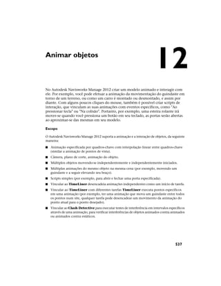 Animar objetos
No Autodesk Navisworks Manage 2012 criar um modelo animado e interagir com
ele. Por exemplo, você pode efetuar a animação da movimentação do guindaste em
torno de um terreno, ou como um carro é montado ou desmontado, e assim por
diante. Com alguns poucos cliques do mouse, também é possível criar scripts de
interação, que vinculam as suas animações com eventos específicos, como "Ao
pressionar tecla" ou "Na colisão". Portanto, por exemplo, uma esteira rolante irá
mover-se quando você pressiona um botão em seu teclado, as portas serão abertas
ao aproximar-se das mesmas em seu modelo.
Escopo
O Autodesk Navisworks Manage 2012 suporta a animação e a interação de objetos, da seguinte
maneira:
■ Animação especificada por quadros-chave com interpolação linear entre quadros-chave
(similar a animação de pontos de vista).
■ Câmera, plano de corte, animação do objeto.
■ Múltiplos objetos movendo-se independentemente e independentemente iniciados.
■ Múltiplas animações do mesmo objeto na mesma cena (por exemplo, movendo um
guindaste e a seguir elevando seu braço).
■ Scripts simples (por exemplo, para abrir e fechar uma porta especificada).
■ Vincular ao TimeLiner desencadeia animações independentes como um início de tarefa.
■ Vincular ao TimeLiner com diferentes tarefas TimeLiner executa pontos específicos
em uma animação (por exemplo, ter uma animação que mova um guindaste entre todos
os pontos num site, qualquer tarefa pode desencadear um movimento da animação do
ponto atual para o ponto desejado).
■ Vincular ao Clash Detective para executar testes de interferência em intervalos específicos
através de uma animação, para verificar interferências de objetos animados contra animados
ou animados contra estáticos.
12
537
 