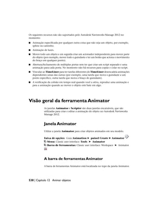 Os seguintes recursos não são suportados pelo Autodesk Navisworks Manage 2012 no
momento:
■ Animação especificada por qualquer outra coisa que não seja um objeto, por exemplo,
spline ou caminho.
■ Animação de luzes.
■ Mover todo um objeto e em seguida criar um acionador independente para mover parte
do objeto (por exemplo, mover todo o guindaste e ter um botão que aciona o movimento
do braço em qualquer ponto).
■ Abertura/fechamento de múltiplas portas sem ter que criar um script separado e uma
animação para cada porta. No momento não há recursos para copiar e colar no script.
■ Vincular ao TimeLiner para ter tarefas diferentes do TimeLiner desencadeia animações
dependentes umas das outras (por exemplo, uma tarefa que mova o guindaste a um
ponto específico, outra tarefa que mova o braço do guindaste).
■ A verificação da colisão em tempo real quando você a ativa, reproduz uma animação e
para a animação quando ao mover o objeto este bate em algo.
Visão geral da ferramenta Animator
As janelas Animator e Scripter são duas janelas encaixáveis, que são
utilizadas para criar e editar a animação do objeto no Autodesk Navisworks
Manage 2012.
Janela Animator
Utilize a janela Animator para criar objetos animados em seu modelo.
Faixa de opções: Guia Animation ➤ painel Create ➤ Animator
Menu: Classic user interface: Tools ➤ Animator
Barra de ferramentas: Classic user interface: Workspace ➤ Animator
A barra de ferramentas Animator
A barra de ferramentas Animator está localizada no topo da janela Animator.
538 | Capítulo 12 Animar objetos
 