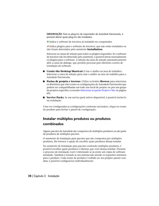 OBSERVAÇÃO Para os plug-ins do exportador do Autodesk Navisworks, é
possível alterar quais plug-ins são instalados.
Indica o software de terceiros já instalado no computador.
Indica plugins para o software de terceiros, que não estão instalados ou
não foram detectados pelo assistente Installation.
Selecione as caixas de seleção para todos os plugins requeridos. Se o software
de terceiros não foi detectado pelo assistente, é possível ativar manualmente
os plugins para o software. A seleção da caixa de seleção automaticamente
abre a caixa de diálogo, que permite procurar pelo diretório correto de
instalação do software.
■ Create the Desktop Shortcut (Criar o atalho na área de trabalho).
Selecione a caixa de seleção para criar o atalho na área de trabalho para o
Autodesk Navisworks.
■ Pastas de projeto e terreno. Utilize os botões Browse para selecionar
os diretórios que irão conter as configurações do Autodesk Navisworks que
podem ser compartilhadas em todo um local de projeto ou por um grupo
de projetos específico (consulte Selecionar as pastas Projeto e Site na página
69).
■ Service Packs. Se um service pack estiver disponível, é possível incluí-lo
na instalação.
Uma vez configuradas as configurações conforme necessário, clique no nome
do produto para fechar o painel de configuração.
Instalar múltiplos produtos ou produtos
combinados
Alguns pacotes da Autodesk são compostos de múltiplos produtos ou são parte
de produtos de múltiplos pacotes.
O assistente de Instalação para pacotes que são compostos por múltiplos
produtos, lhe fornece a opção de escolher quais produtos deseja instalar.
No assistente de Instalação para pacotes contendo múltiplos produtos, é
possível escolher quais produtos e idiomas que você deseja instalar. Durante
o processo de instalação você é informado se já existe um cópia do software
instalado. Também é avisado se seu sistema não atende os requisitos mínimos
para o produto. Cada nome de produto é exibido no seu próprio painel com
abas; é possível configurá-los individualmente.
38 | Capítulo 2 Instalação
 