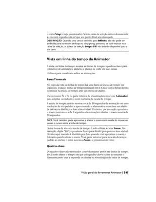o botão Stop seja pressionado). Se esta caixa de seleção estiver desmarcada,
a cena será reproduzida até que seu ponto final seja alcançado.
OBSERVAÇÃO Quando uma cena é definida para Infinite, ele não pode ser
atribuída para os modos de loop ou ping-pong; portanto, se você marcar esta
caixa de seleção, as caixas de seleção Loop e P.P. não estarão disponível para a
sua cena.
Vista em linha do tempo do Animator
A vista em linha do tempo mostra as linhas de tempo e quadros-chave para
conjuntos de animações, câmeras e planos de corte em suas cenas.
Utilize-a para visualizar e editar as animações.
BarraTimescale
No topo da vista de linha de tempo há uma barra de escala de tempo em
segundos. Todas as linhas de tempo começam em 0. Clicar com o botão direito
do mouse na escala de tempo abre um menu de atalho.
Use os ícones e na parte inferior da visualização em árvore Animator
para ampliar ou reduzir o zoom na barra de escala de tempo.
A escala de tempo padrão mostra cerca de 10 segundos da animação em uma
resolução de tela padrão, e aproximando e afastando o zoom tem um efeito
de dobrar ou dividir por dois a área visível. Portanto, por exemplo, aproximar
o zoom mostra cerca de 5 segundos da animação e afastar o zoom mostra de
20 segundos.
DICA Você também pode aproximar e afastar o zoom com a roda do mouse ao
passar o cursor sobre a linha de tempo.
Outra forma de alterar a escala de tempo é a de utilizar a caixa Zoom. Por
exemplo, digite "1/4", e pressione Enter para dividir por quatro a área visível.
O valor aqui inserido é dividido por dois quando você aproxima o zoom e
dobrado quando afasta o zoom. Você pode retornar para a escala de tempo
padrão ao excluir o valor na caixa Zoom, e pressionando Enter.
Quadros-chave
Os quadros-chave são mostrados como diamantes pretos em linhas de tempo.
Você pode alterar o tempo em que um quadro-chave ocorre ao arrastar o
diamante preto para a esquerda ou direita na visualização de linha de tempo.
Visão geral da ferramenta Animator | 545
 