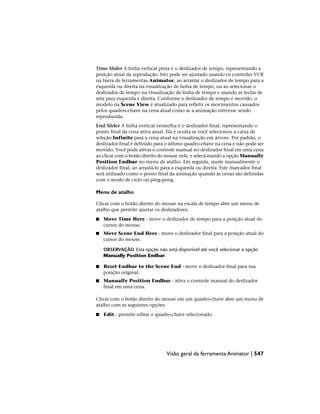 Time Slider A linha vertical preta é o deslizador de tempo, representando a
posição atual da reprodução. Isto pode ser ajustado usando os controles VCR
na barra de ferramentas Animator, ao arrastar o deslizador de tempo para a
esquerda ou direita na visualização de linha de tempo, ou ao selecionar o
deslizador de tempo na visualização de linha de tempo e usando as teclas de
seta para esquerda e direita. Conforme o deslizador de tempo é movido, o
modelo na Scene View é atualizado para refletir os movimentos causados
pelos quadros-chave na cena atual como se a animação estivesse sendo
reproduzida.
End Slider A linha vertical vermelha é o deslizador final, representando o
ponto final da cena ativa atual. Ela é oculta se você selecionou a caixa de
seleção Infinite para a cena atual na visualização em árvore. Por padrão, o
deslizador final é definido para o último quadro-chave na cena e não pode ser
movido. Você pode ativar o controle manual no deslizador final em uma cena
ao clicar com o botão direito do mouse nele, e selecionando a opção Manually
Position Endbar no menu de atalho. Em seguida, ajuste manualmente o
deslizador final, ao arrastá-lo para a esquerda ou direita. Este marcador final
será utilizado como o ponto final da animação quando as cenas são definidas
com o modo de ciclo ou ping-pong.
Menu de atalho
Clicar com o botão direito do mouse na escala de tempo abre um menu de
atalho que permite ajustar os deslizadores.
■ Move Time Here - move o deslizador de tempo para a posição atual do
cursor do mouse.
■ Move Scene End Here - move o deslizador final para a posição atual do
cursor do mouse.
OBSERVAÇÃO Esta opção não está disponível até você selecionar a opção
Manually Position Endbar.
■ Reset Endbar to the Scene End - move o deslizador final para sua
posição original.
■ Manually Position Endbar - ativa o controle manual do deslizador
final em uma cena.
Clicar com o botão direito do mouse em um quadro-chave abre um menu de
atalho com as seguintes opções:
■ Edit - permite editar o quadro-chave selecionado.
Visão geral da ferramenta Animator | 547
 
