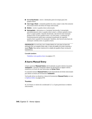 ■ Go to Keyframe - move o deslizador preto de tempo para este
quadro-chave.
■ Cut, Copy, Paste - comandos padrão de cortar, copiar e colar. Eles somente
funcionam dentro da linha de tempo selecionada.
■ Delete - exclui o quadro-chave selecionado.
■ Interpolate - determina se o Autodesk Navisworks é interpolado
automaticamente entre o quadro-chave atual e o último quasdro-chave.
Esta é a opção padrão. Quando desativada, não haverá uma transição
gradual entre os dois quadros-chave. Ao invés disso, a animação irá
instantaneamente pular para a posição/visualização do segundo
quadro-chave quando for alcançado. Também, não haverá uma barra de
animação colorida entre os quadros-chave.
OBSERVAÇÃO Se você clica com o botão direito em uma área na barra de
animação sem um quadro-chave nela, o menu de atalho irá conter somente a
opção Paste. Para usá-la, é preciso ter os dados do quadro-chave na área de
transferência.
Consulte também:
Trabalhar com quadros-chave na página 575
A barra Manual Entry
A barra opcional Manual Entry está localizada na parte inferior da janela
Animator, e permite manipular objetos de geometria ao digitar valores
numéricos, ao invés de usar meta-alças na Scene View.
O conteúdo da barra Manual Entry muda dependendo do botão selecionado
por último na barra de ferramentas Animator.
Você pode ativar ou desativar a barra de ferramentas Manual Entry ao usar
o Options Editor na página 878.
Translate
X, Y, Z Insira os valores de coordenada X, Y, e Z para posicionar os objetos
selecionados.
548 | Capítulo 12 Animar objetos
 